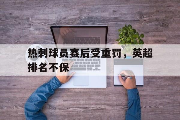 关于热刺球员赛后受重罚，英超排名不保的信息